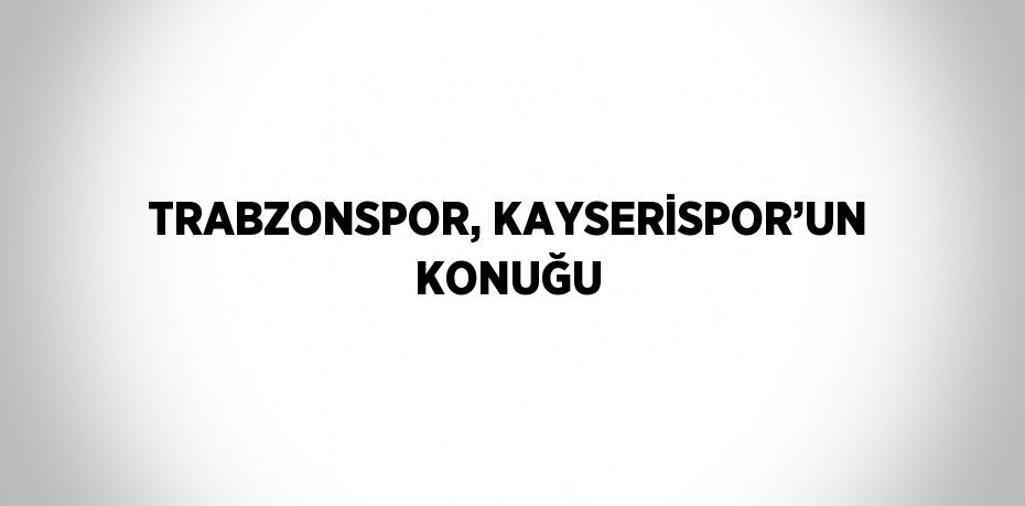 TRABZONSPOR, KAYSERİSPOR’UN KONUĞU
