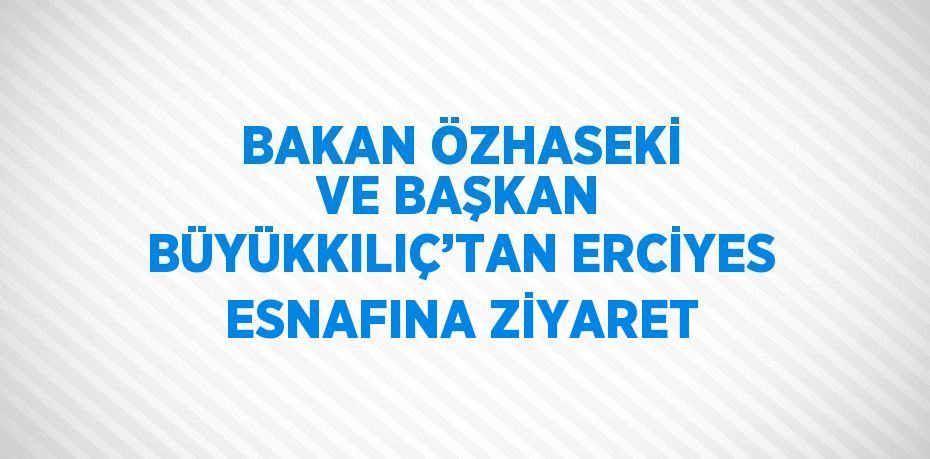 BAKAN ÖZHASEKİ VE BAŞKAN BÜYÜKKILIÇ’TAN ERCİYES ESNAFINA ZİYARET