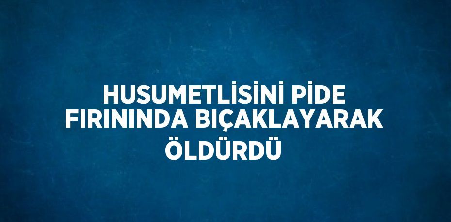 HUSUMETLİSİNİ PİDE FIRININDA BIÇAKLAYARAK ÖLDÜRDÜ