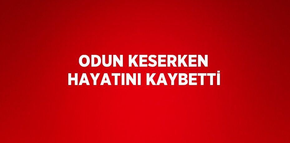 ODUN KESERKEN HAYATINI KAYBETTİ