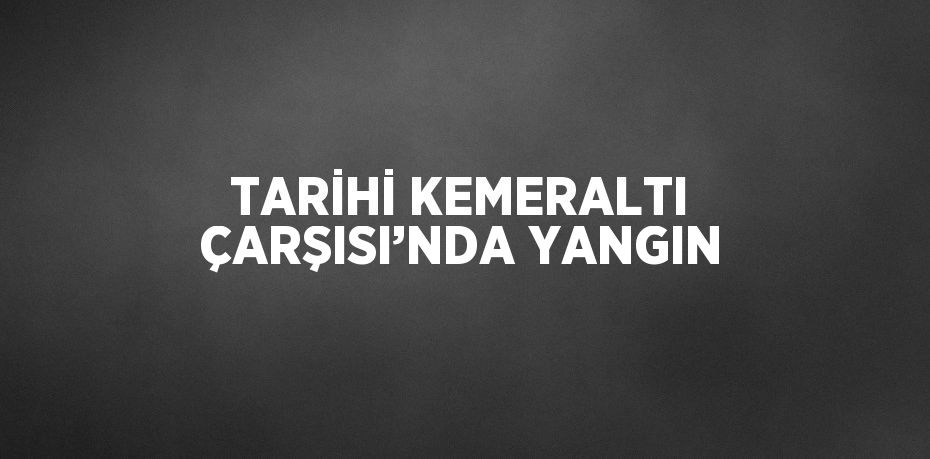 TARİHİ KEMERALTI ÇARŞISI’NDA YANGIN