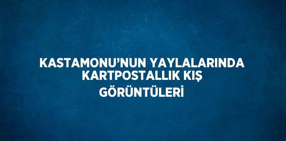 KASTAMONU’NUN YAYLALARINDA KARTPOSTALLIK KIŞ GÖRÜNTÜLERİ