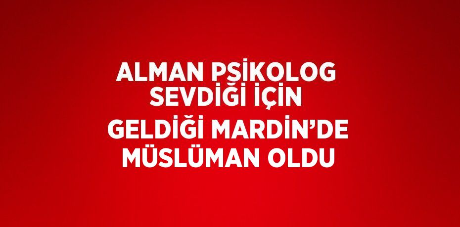 ALMAN PSİKOLOG SEVDİĞİ İÇİN GELDİĞİ MARDİN’DE MÜSLÜMAN OLDU