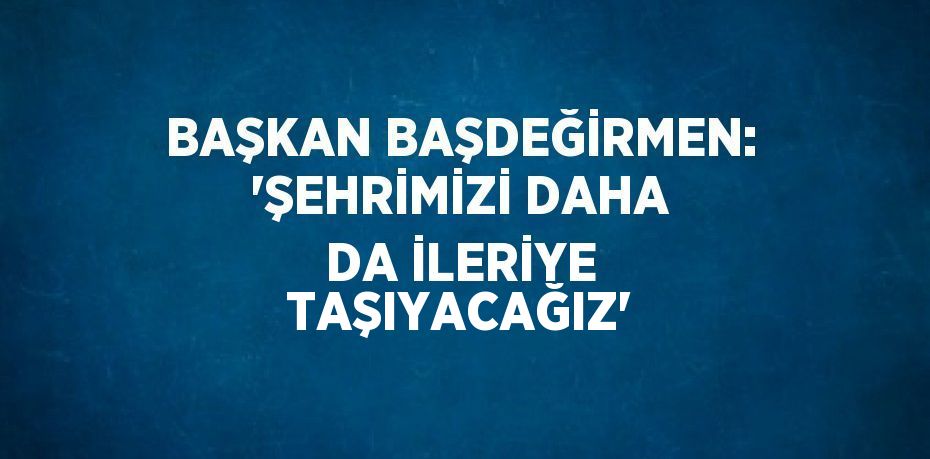 BAŞKAN BAŞDEĞİRMEN: 'ŞEHRİMİZİ DAHA DA İLERİYE TAŞIYACAĞIZ'