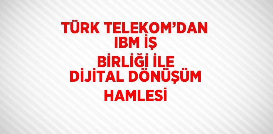 TÜRK TELEKOM’DAN IBM İŞ BİRLİĞİ İLE DİJİTAL DÖNÜŞÜM HAMLESİ