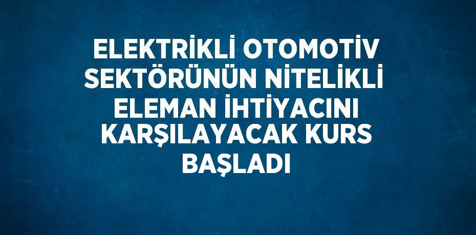 ELEKTRİKLİ OTOMOTİV SEKTÖRÜNÜN NİTELİKLİ ELEMAN İHTİYACINI KARŞILAYACAK KURS BAŞLADI