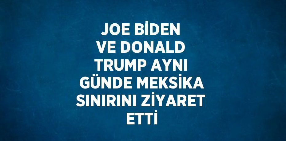 JOE BİDEN VE DONALD TRUMP AYNI GÜNDE MEKSİKA SINIRINI ZİYARET ETTİ