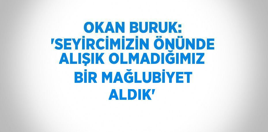 OKAN BURUK: 'SEYİRCİMİZİN ÖNÜNDE ALIŞIK OLMADIĞIMIZ BİR MAĞLUBİYET ALDIK'