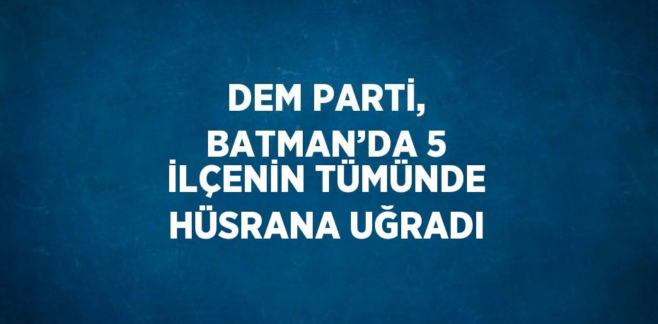 DEM PARTİ, BATMAN’DA 5 İLÇENİN TÜMÜNDE HÜSRANA UĞRADI