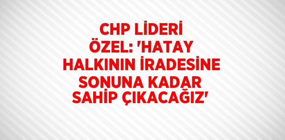 CHP LİDERİ ÖZEL: 'HATAY HALKININ İRADESİNE SONUNA KADAR SAHİP ÇIKACAĞIZ'