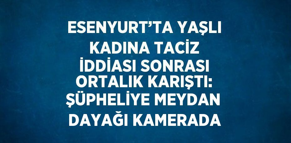 ESENYURT’TA YAŞLI KADINA TACİZ İDDİASI SONRASI ORTALIK KARIŞTI: ŞÜPHELİYE MEYDAN DAYAĞI KAMERADA