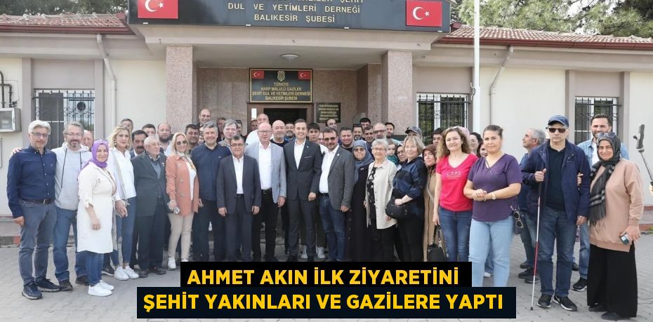 AHMET AKIN İLK ZİYARETİNİ ŞEHİT YAKINLARI VE GAZİLERE YAPTI