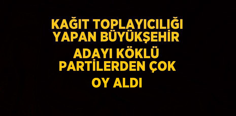 KAĞIT TOPLAYICILIĞI YAPAN BÜYÜKŞEHİR ADAYI KÖKLÜ PARTİLERDEN ÇOK OY ALDI