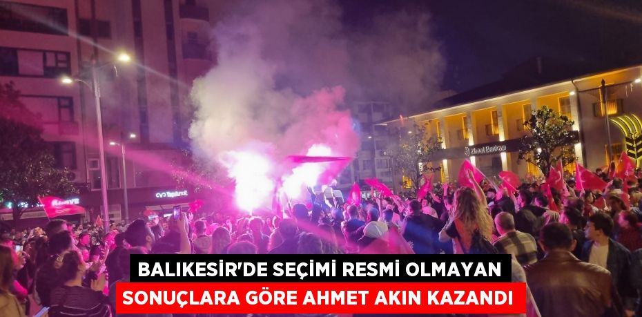 Balıkesir'de seçimi resmi olmayan sonuçlara göre Ahmet Akın kazandı