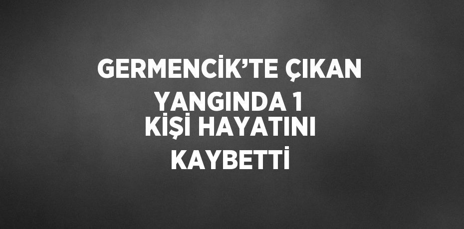 GERMENCİK’TE ÇIKAN YANGINDA 1 KİŞİ HAYATINI KAYBETTİ
