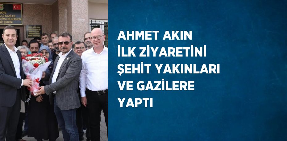 AHMET AKIN İLK ZİYARETİNİ ŞEHİT YAKINLARI VE GAZİLERE YAPTI