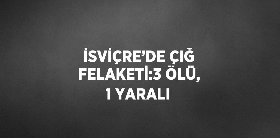 İSVİÇRE’DE ÇIĞ FELAKETİ:3 ÖLÜ, 1 YARALI