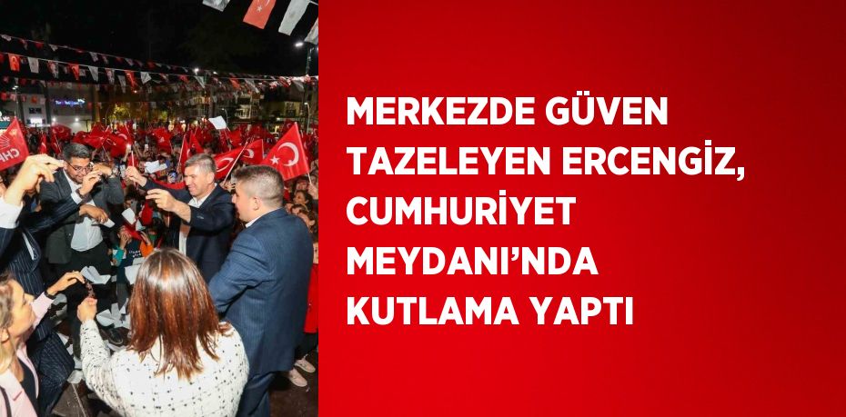 MERKEZDE GÜVEN TAZELEYEN ERCENGİZ, CUMHURİYET MEYDANI’NDA KUTLAMA YAPTI