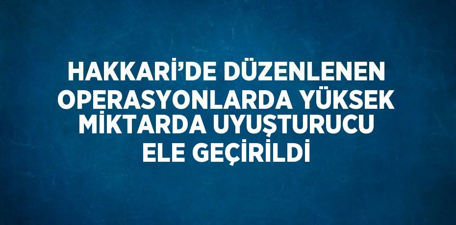HAKKARİ’DE DÜZENLENEN OPERASYONLARDA YÜKSEK MİKTARDA UYUŞTURUCU ELE GEÇİRİLDİ