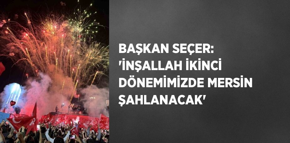BAŞKAN SEÇER: 'İNŞALLAH İKİNCİ DÖNEMİMİZDE MERSİN ŞAHLANACAK'