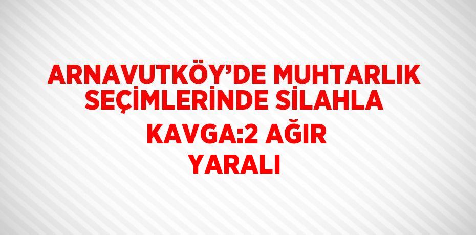 ARNAVUTKÖY’DE MUHTARLIK SEÇİMLERİNDE SİLAHLA KAVGA:2 AĞIR YARALI