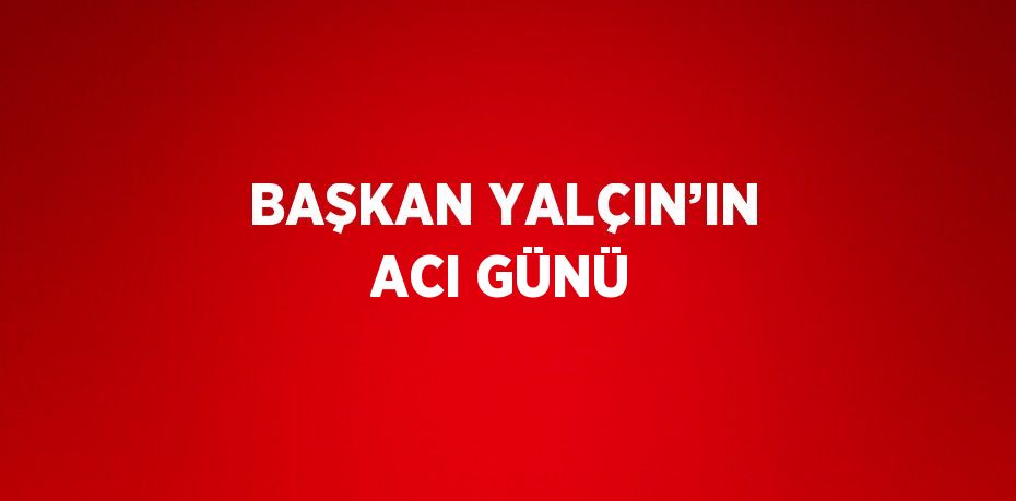BAŞKAN YALÇIN’IN ACI GÜNÜ