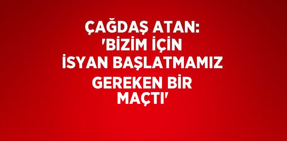 ÇAĞDAŞ ATAN: 'BİZİM İÇİN İSYAN BAŞLATMAMIZ GEREKEN BİR MAÇTI'