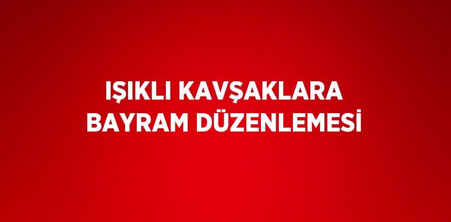 IŞIKLI KAVŞAKLARA BAYRAM DÜZENLEMESİ