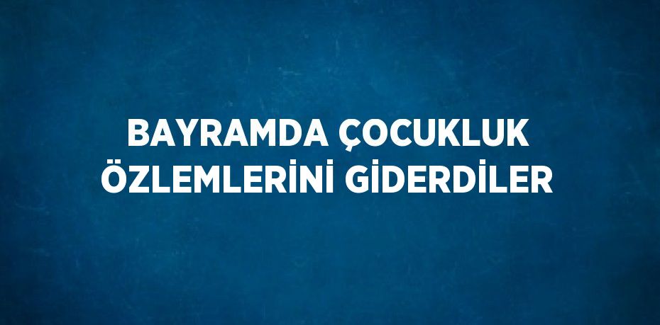 BAYRAMDA ÇOCUKLUK ÖZLEMLERİNİ GİDERDİLER