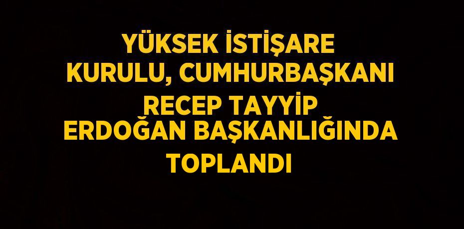 YÜKSEK İSTİŞARE KURULU, CUMHURBAŞKANI RECEP TAYYİP ERDOĞAN BAŞKANLIĞINDA TOPLANDI