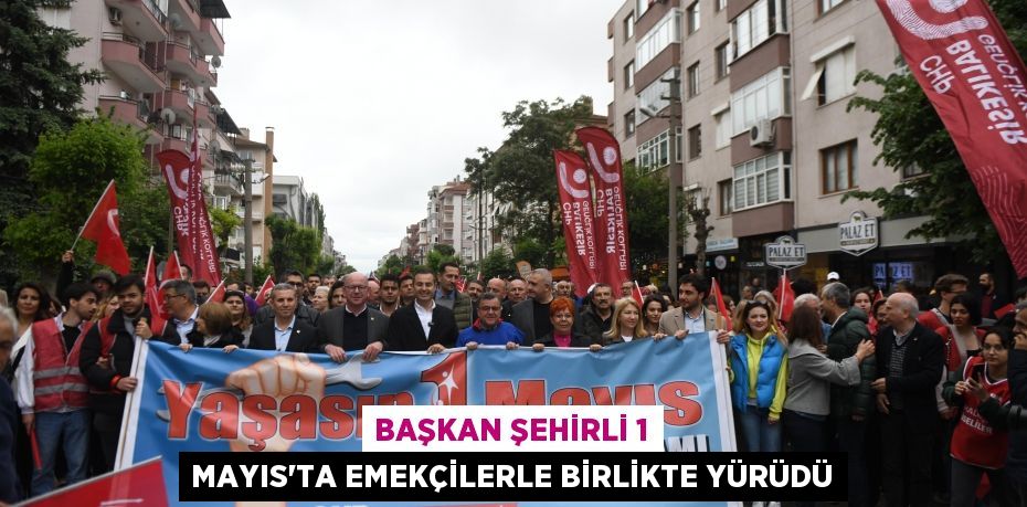 Başkan Şehirli 1 Mayıs’ta emekçilerle birlikte yürüdü
