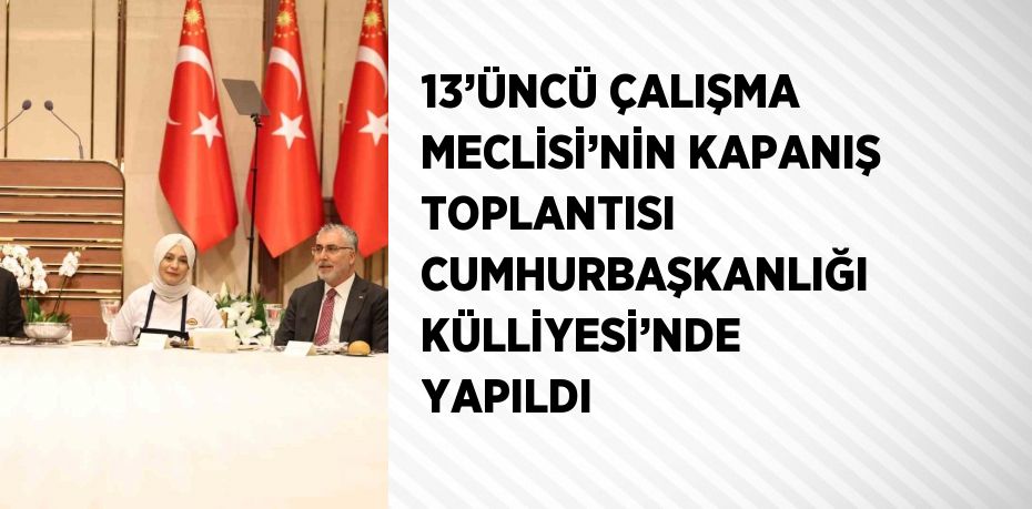 13’ÜNCÜ ÇALIŞMA MECLİSİ’NİN KAPANIŞ TOPLANTISI CUMHURBAŞKANLIĞI KÜLLİYESİ’NDE YAPILDI