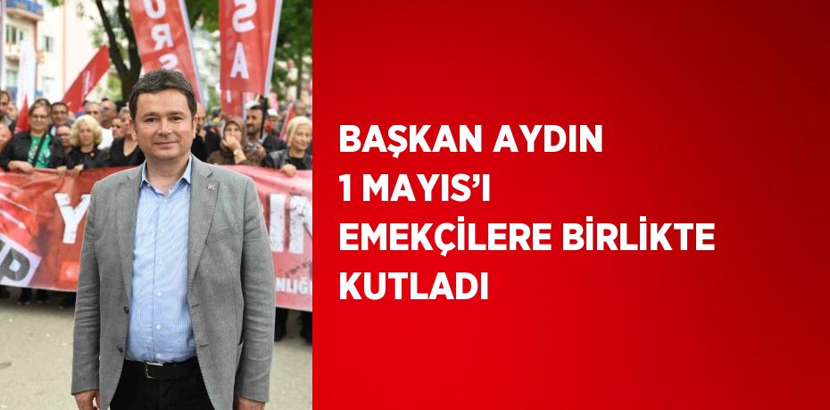 BAŞKAN AYDIN 1 MAYIS’I EMEKÇİLERE BİRLİKTE KUTLADI