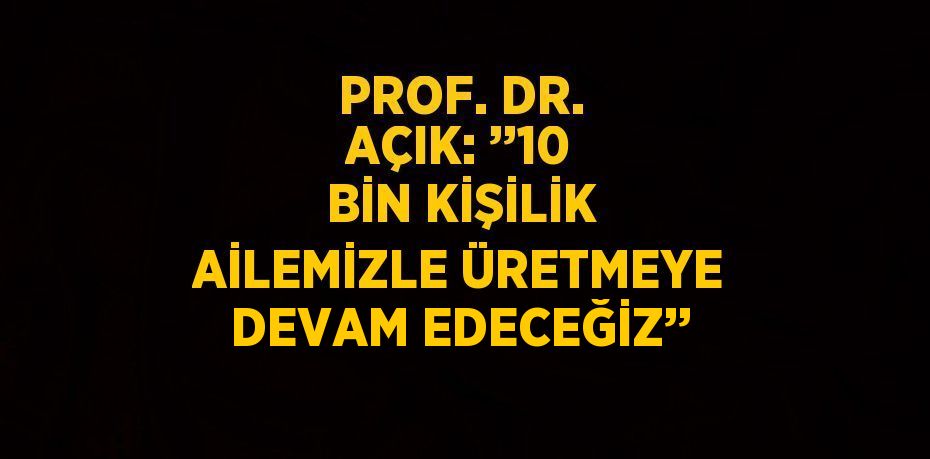 PROF. DR. AÇIK: ’’10 BİN KİŞİLİK AİLEMİZLE ÜRETMEYE DEVAM EDECEĞİZ’’