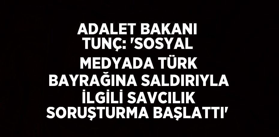 ADALET BAKANI TUNÇ: 'SOSYAL MEDYADA TÜRK BAYRAĞINA SALDIRIYLA İLGİLİ SAVCILIK SORUŞTURMA BAŞLATTI'