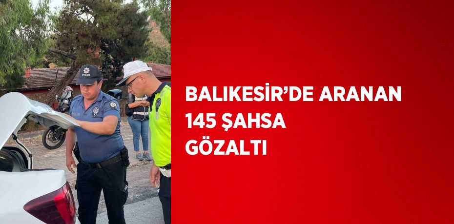 BALIKESİR’DE ARANAN 145 ŞAHSA GÖZALTI