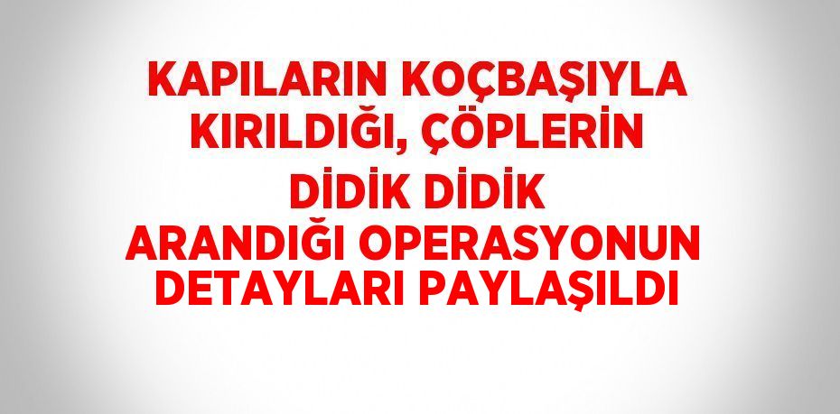 KAPILARIN KOÇBAŞIYLA KIRILDIĞI, ÇÖPLERİN DİDİK DİDİK ARANDIĞI OPERASYONUN DETAYLARI PAYLAŞILDI