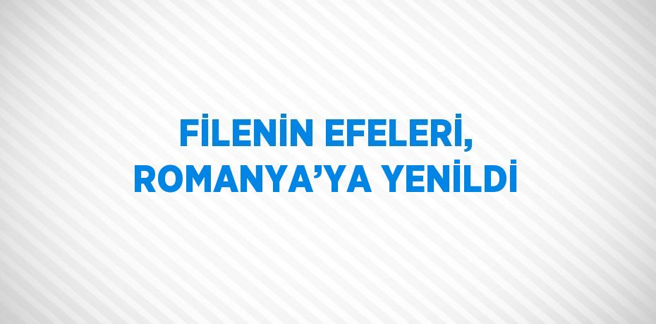FİLENİN EFELERİ, ROMANYA’YA YENİLDİ