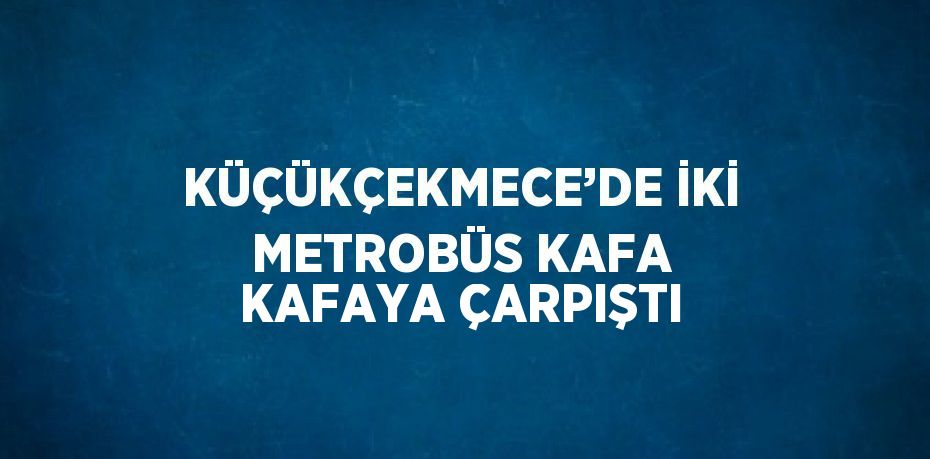 KÜÇÜKÇEKMECE’DE İKİ METROBÜS KAFA KAFAYA ÇARPIŞTI