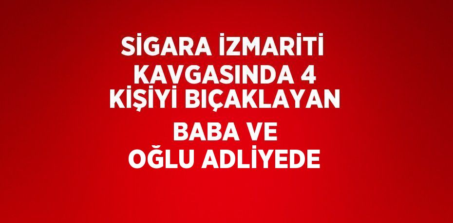 SİGARA İZMARİTİ KAVGASINDA 4 KİŞİYİ BIÇAKLAYAN BABA VE OĞLU ADLİYEDE