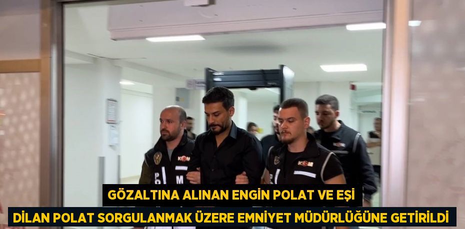GÖZALTINA ALINAN ENGİN POLAT VE EŞİ DİLAN POLAT SORGULANMAK ÜZERE EMNİYET MÜDÜRLÜĞÜNE GETİRİLDİ