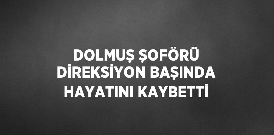 DOLMUŞ ŞOFÖRÜ DİREKSİYON BAŞINDA HAYATINI KAYBETTİ
