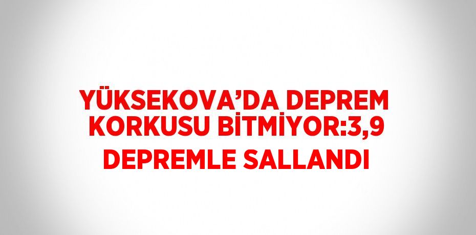 YÜKSEKOVA’DA DEPREM KORKUSU BİTMİYOR:3,9 DEPREMLE SALLANDI