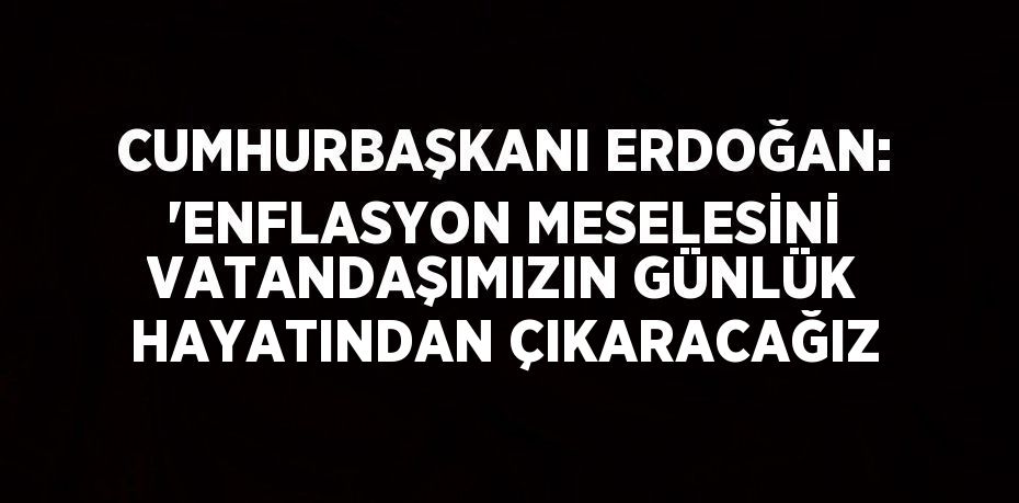 CUMHURBAŞKANI ERDOĞAN: 'ENFLASYON MESELESİNİ VATANDAŞIMIZIN GÜNLÜK HAYATINDAN ÇIKARACAĞIZ