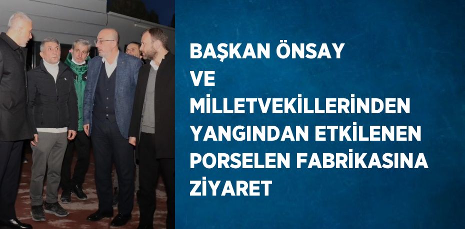 BAŞKAN ÖNSAY VE MİLLETVEKİLLERİNDEN YANGINDAN ETKİLENEN PORSELEN FABRİKASINA ZİYARET