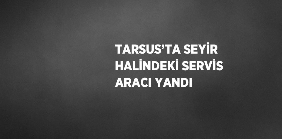 TARSUS’TA SEYİR HALİNDEKİ SERVİS ARACI YANDI