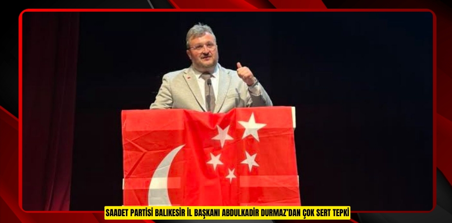 SAADET PARTİSİ BALIKESİR İL BAŞKANI ABDULKADİR DURMAZ’DAN ÇOK SERT TEPKİ