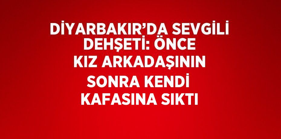 DİYARBAKIR’DA SEVGİLİ DEHŞETİ: ÖNCE KIZ ARKADAŞININ SONRA KENDİ KAFASINA SIKTI