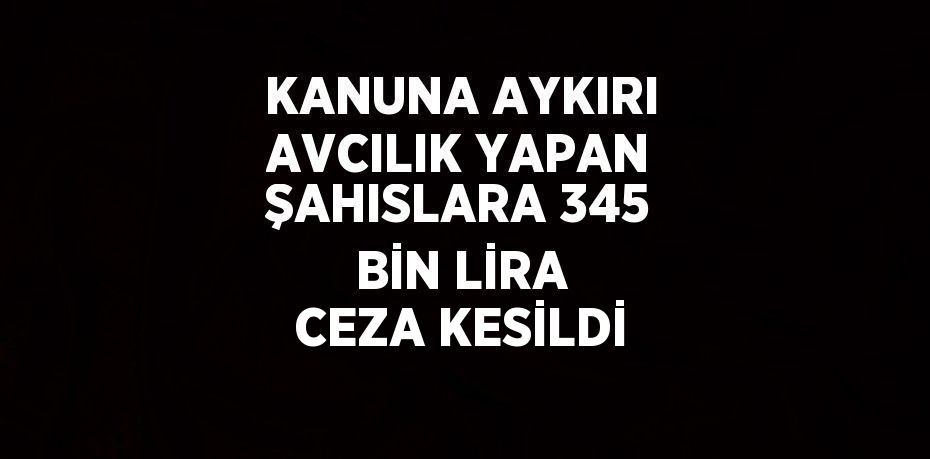 KANUNA AYKIRI AVCILIK YAPAN ŞAHISLARA 345 BİN LİRA CEZA KESİLDİ