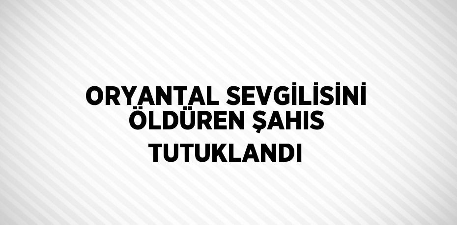 ORYANTAL SEVGİLİSİNİ ÖLDÜREN ŞAHIS TUTUKLANDI